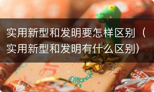 实用新型和发明要怎样区别（实用新型和发明有什么区别）