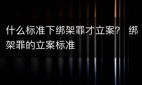 什么标准下绑架罪才立案？ 绑架罪的立案标准