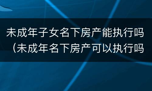 未成年子女名下房产能执行吗（未成年名下房产可以执行吗）