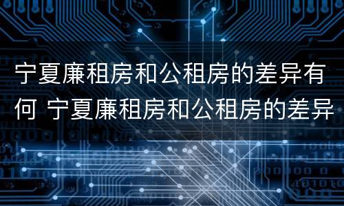 宁夏廉租房和公租房的差异有何 宁夏廉租房和公租房的差异有何区别
