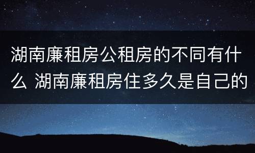 湖南廉租房公租房的不同有什么 湖南廉租房住多久是自己的