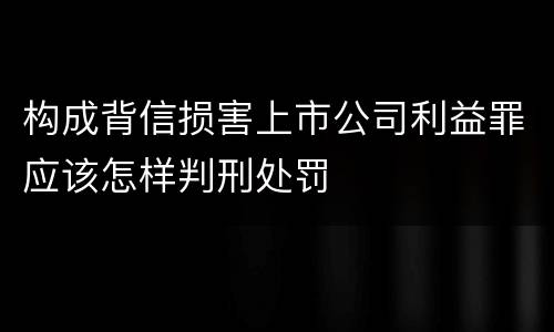 构成背信损害上市公司利益罪应该怎样判刑处罚