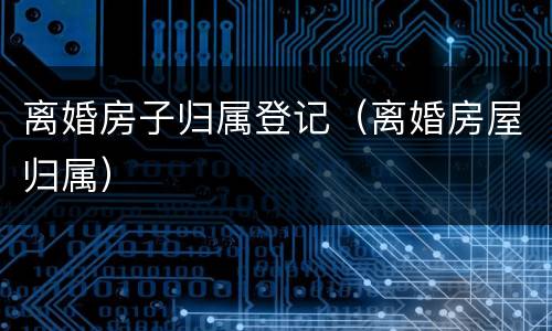 离婚房子归属登记（离婚房屋归属）