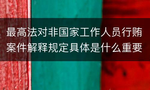 最高法对非国家工作人员行贿案件解释规定具体是什么重要内容