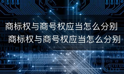 商标权与商号权应当怎么分别 商标权与商号权应当怎么分别使用