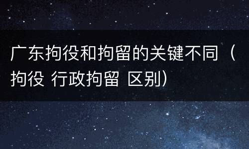 广东拘役和拘留的关键不同（拘役 行政拘留 区别）