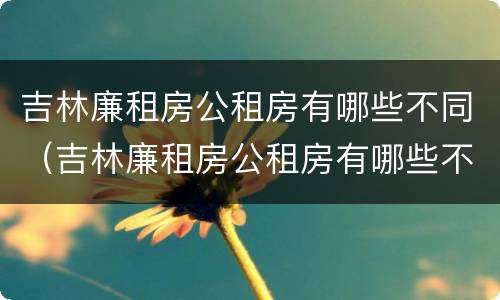 吉林廉租房公租房有哪些不同（吉林廉租房公租房有哪些不同地方）