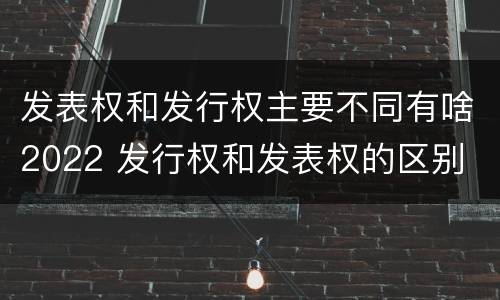 发表权和发行权主要不同有啥2022 发行权和发表权的区别