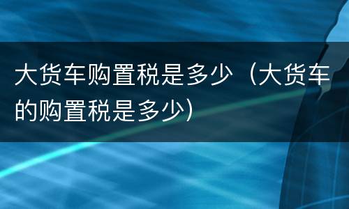 大货车购置税是多少（大货车的购置税是多少）