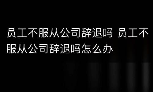 员工不服从公司辞退吗 员工不服从公司辞退吗怎么办