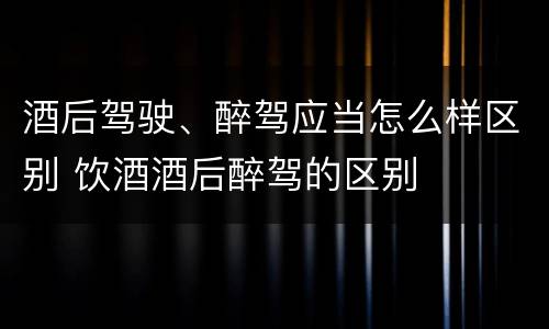 酒后驾驶、醉驾应当怎么样区别 饮酒酒后醉驾的区别