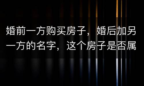 婚前一方购买房子，婚后加另一方的名字，这个房子是否属于共同财产