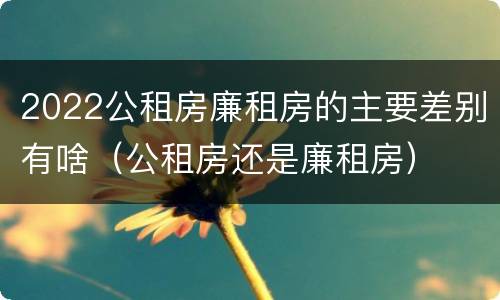2022公租房廉租房的主要差别有啥（公租房还是廉租房）