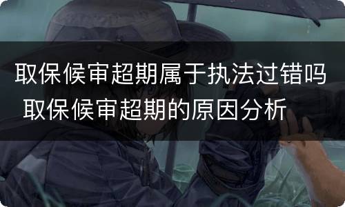 取保候审超期属于执法过错吗 取保候审超期的原因分析