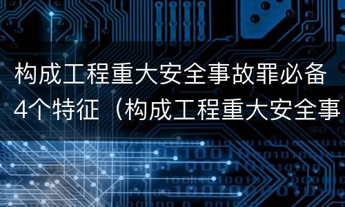 构成工程重大安全事故罪必备4个特征（构成工程重大安全事故罪必备4个特征是什么）