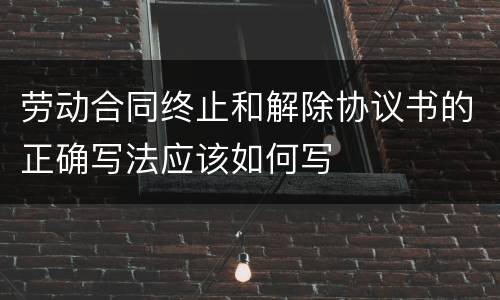 劳动合同终止和解除协议书的正确写法应该如何写