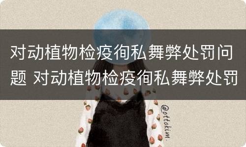 对动植物检疫徇私舞弊处罚问题 对动植物检疫徇私舞弊处罚问题的认识