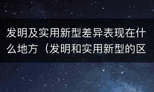 发明及实用新型差异表现在什么地方（发明和实用新型的区别和联系有什么）