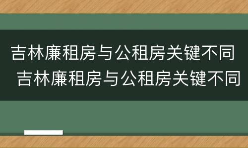 吉林廉租房与公租房关键不同 吉林廉租房与公租房关键不同点