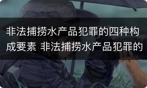 非法捕捞水产品犯罪的四种构成要素 非法捕捞水产品犯罪的四种构成要素是