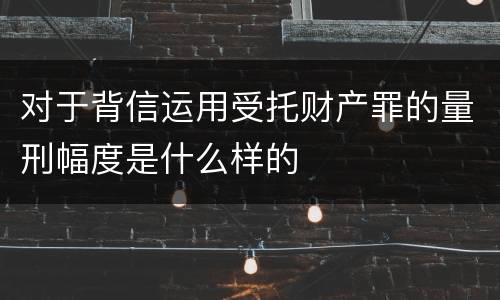 对于背信运用受托财产罪的量刑幅度是什么样的