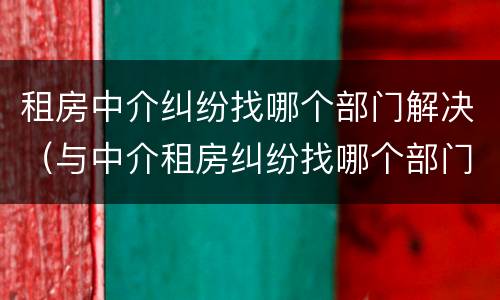 租房中介纠纷找哪个部门解决（与中介租房纠纷找哪个部门解决）