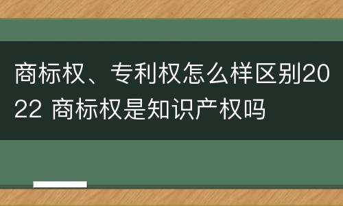 商标权、专利权怎么样区别2022 商标权是知识产权吗