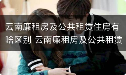 云南廉租房及公共租赁住房有啥区别 云南廉租房及公共租赁住房有啥区别呢