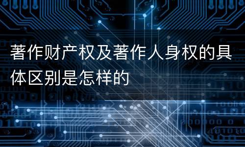 著作财产权及著作人身权的具体区别是怎样的