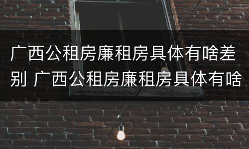 广西公租房廉租房具体有啥差别 广西公租房廉租房具体有啥差别呢