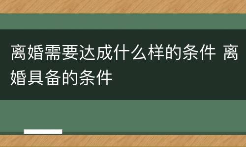 离婚需要达成什么样的条件 离婚具备的条件