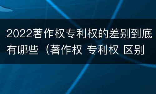 2022著作权专利权的差别到底有哪些（著作权 专利权 区别）