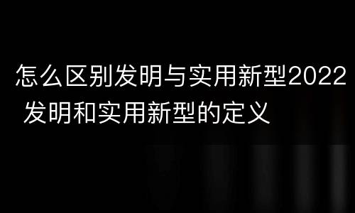 怎么区别发明与实用新型2022 发明和实用新型的定义
