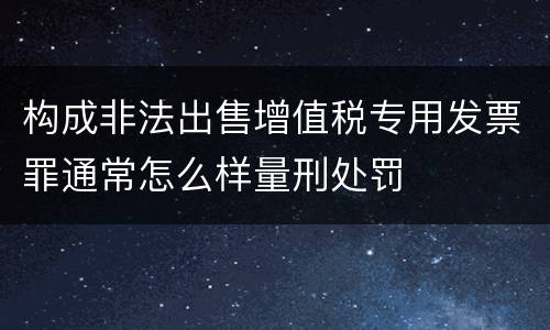 构成非法出售增值税专用发票罪通常怎么样量刑处罚