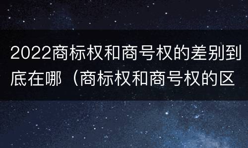 2022商标权和商号权的差别到底在哪（商标权和商号权的区别）