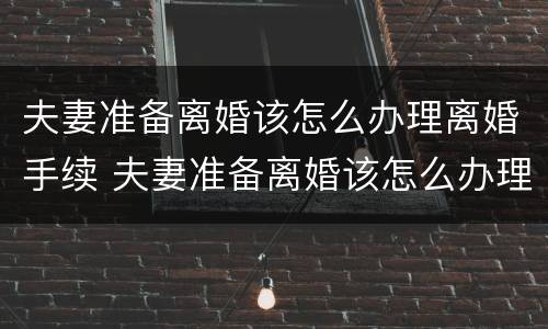 夫妻准备离婚该怎么办理离婚手续 夫妻准备离婚该怎么办理离婚手续呢