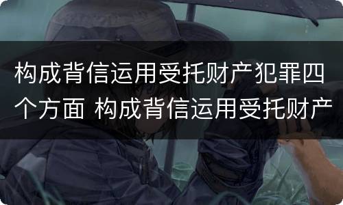 构成背信运用受托财产犯罪四个方面 构成背信运用受托财产犯罪四个方面