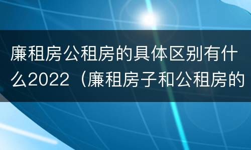 廉租房公租房的具体区别有什么2022（廉租房子和公租房的区别）