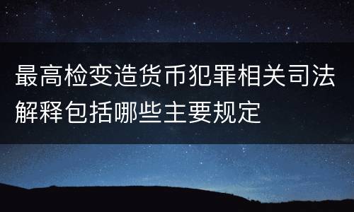 最高检变造货币犯罪相关司法解释包括哪些主要规定