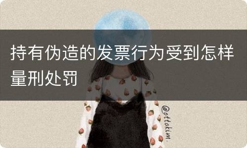 持有伪造的发票行为受到怎样量刑处罚