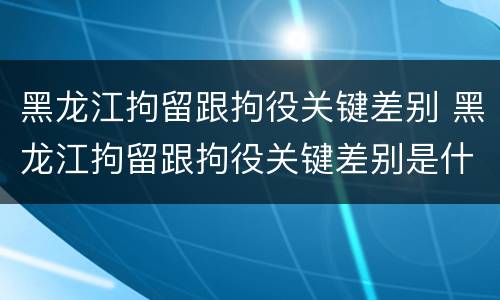 黑龙江拘留跟拘役关键差别 黑龙江拘留跟拘役关键差别是什么