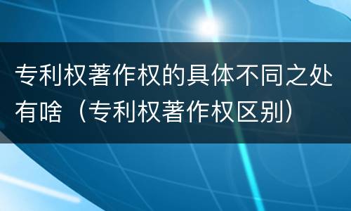 专利权著作权的具体不同之处有啥（专利权著作权区别）