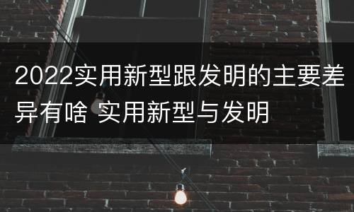 2022实用新型跟发明的主要差异有啥 实用新型与发明