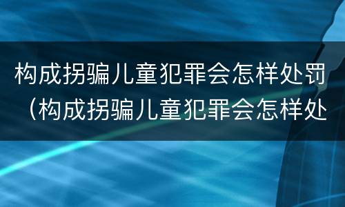 构成拐骗儿童犯罪会怎样处罚（构成拐骗儿童犯罪会怎样处罚呢）