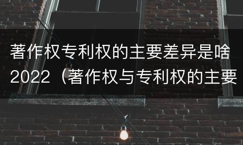 著作权专利权的主要差异是啥2022（著作权与专利权的主要区别）