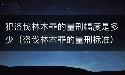 犯盗伐林木罪的量刑幅度是多少（盗伐林木罪的量刑标准）