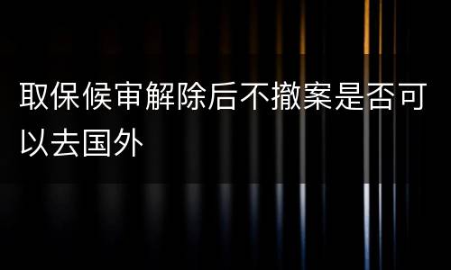 取保候审解除后不撤案是否可以去国外