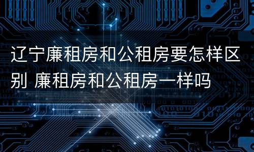 辽宁廉租房和公租房要怎样区别 廉租房和公租房一样吗