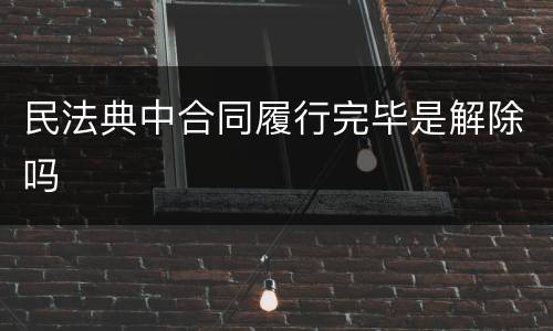 民法典中合同履行完毕是解除吗