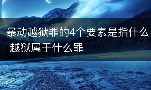 暴动越狱罪的4个要素是指什么 越狱属于什么罪